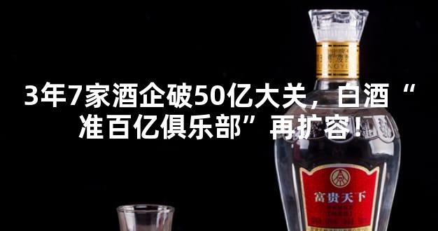 3年7家酒企破50亿大关，白酒“准百亿俱乐部”再扩容！