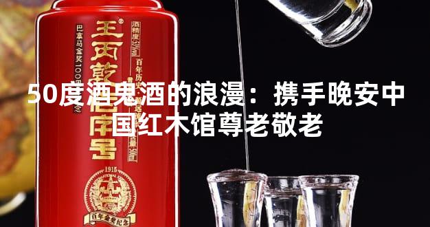 50度酒鬼酒的浪漫：携手晚安中国红木馆尊老敬老