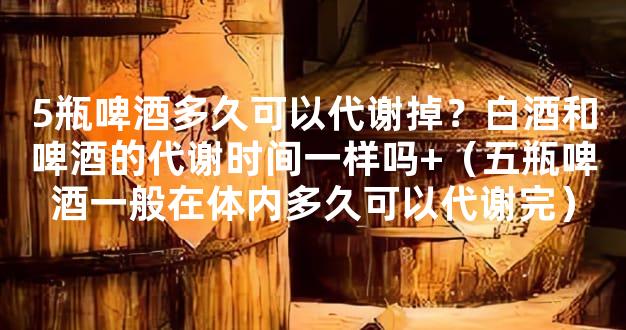 5瓶啤酒多久可以代谢掉？白酒和啤酒的代谢时间一样吗+（五瓶啤酒一般在体内