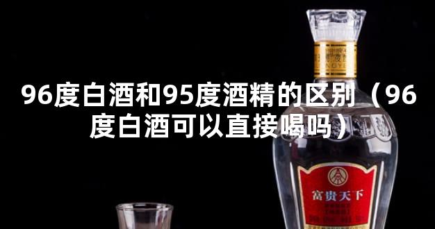 96度白酒和95度酒精的区别（96度白酒可以直接喝吗）