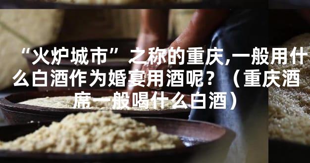 “火炉城市”之称的重庆,一般用什么白酒作为婚宴用酒呢？（重庆酒席一般喝