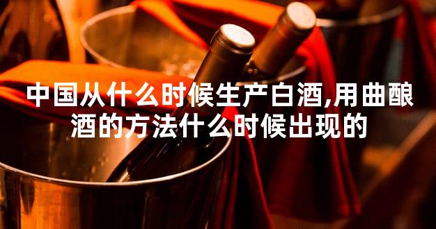 中国从什么时候生产白酒,用曲酿酒的方法什么时候出现的