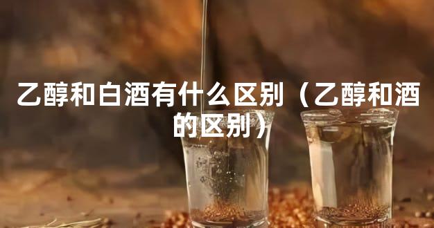 乙醇和白酒有什么区别（乙醇和酒的区别）