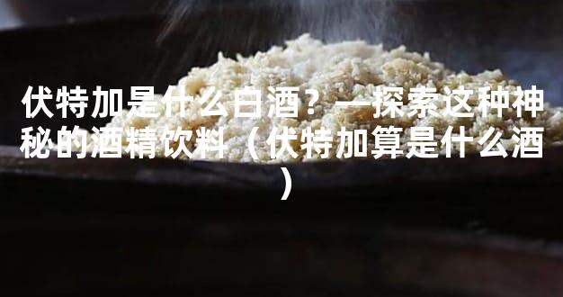 伏特加是什么白酒？—探索这种神秘的酒精饮料（伏特加算是什么酒）