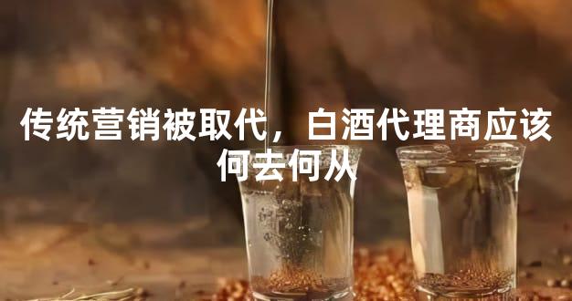 传统营销被取代，白酒代理商应该何去何从