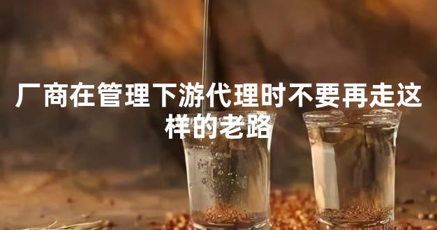 厂商在管理下游代理时不要再走这样的老路