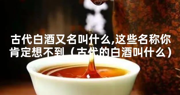 古代白酒又名叫什么,这些名称你肯定想不到（古代的白酒叫什么）