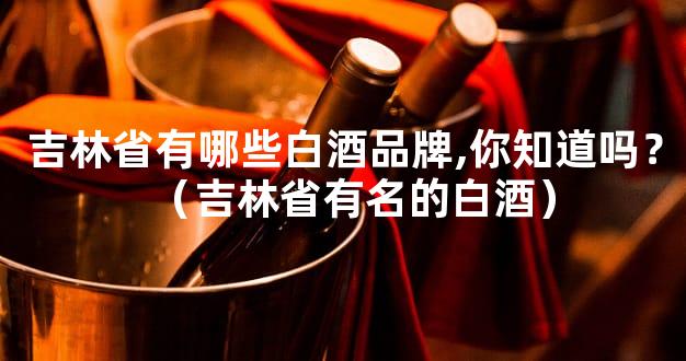 吉林省有哪些白酒品牌,你知道吗？（吉林省有名的白酒）