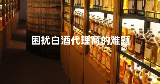 困扰白酒代理商的难题