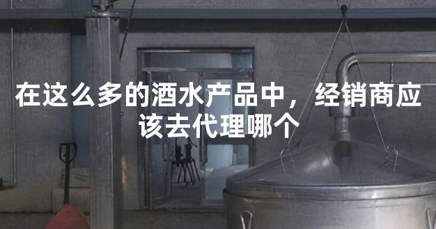 在这么多的酒水产品中，经销商应该去代理哪个