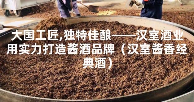 大国工匠,独特佳酿――汉室酒业用实力打造酱酒品牌（汉室酱香经典酒）