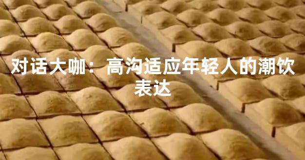 对话大咖：高沟适应年轻人的潮饮表达