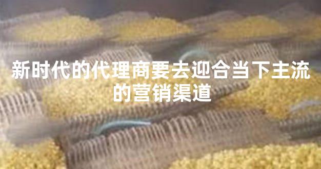 新时代的代理商要去迎合当下主流的营销渠道