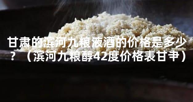 甘肃的滨河九粮液酒的价格是多少？（滨河九粮醇42度价格表甘肀）