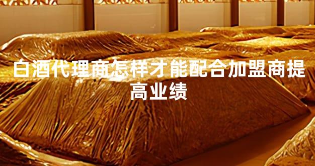 白酒代理商怎样才能配合加盟商提高业绩