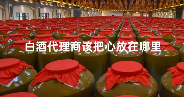 白酒代理商该把心放在哪里