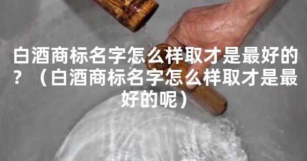 白酒商标名字怎么样取才是最好的？（白酒商标名字怎么样取才是最好的呢）