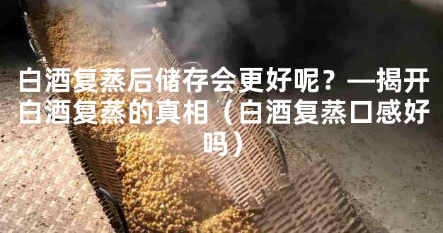 白酒复蒸后储存会更好呢？—揭开白酒复蒸的真相（白酒复蒸口感好吗）