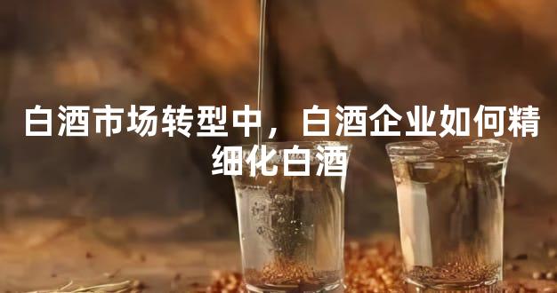 白酒市场转型中，白酒企业如何精细化白酒