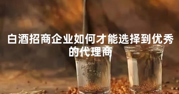白酒招商企业如何才能选择到优秀的代理商