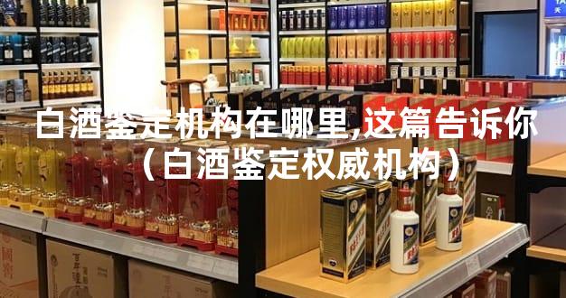 白酒鉴定机构在哪里,这篇告诉你（白酒鉴定权威机构）