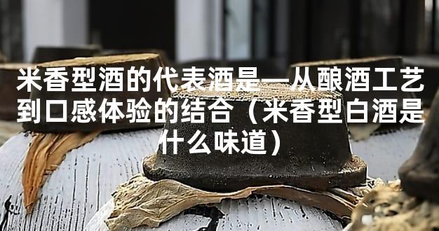 米香型酒的代表酒是—从酿酒工艺到口感体验的结合（米香型白酒是什么味道）