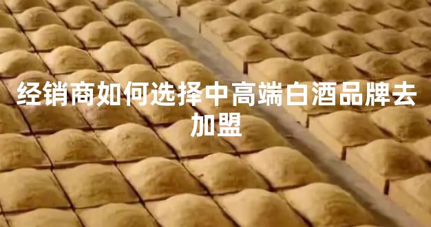 经销商如何选择中高端白酒品牌去加盟