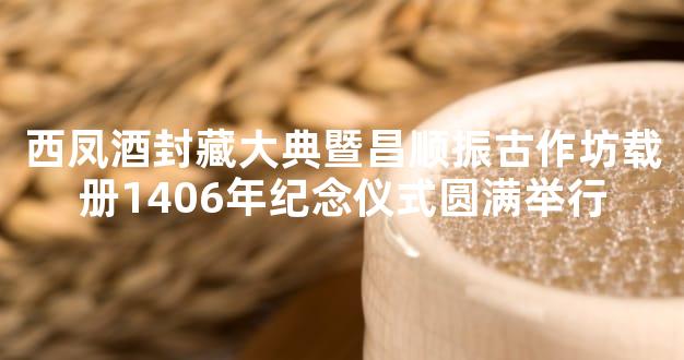 西凤酒封藏大典暨昌顺振古作坊载册1406年纪念仪式圆满举行