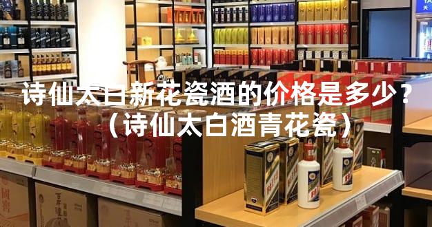 诗仙太白新花瓷酒的价格是多少？（诗仙太白酒青花瓷）