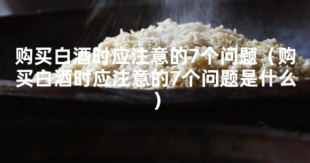 购买白酒时应注意的7个问题（购买白酒时应注意的7个问题是什么）