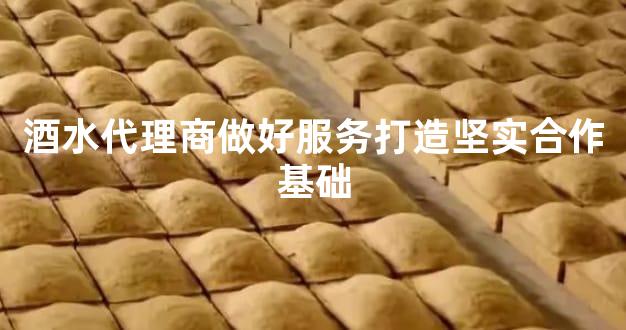 酒水代理商做好服务打造坚实合作基础