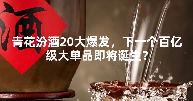 青花汾酒20大爆发，下一个百亿级大单品即将诞生？