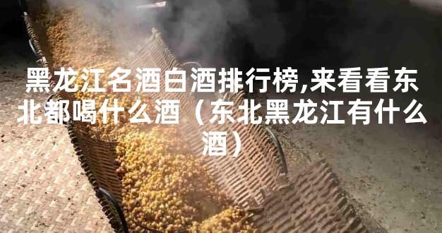 黑龙江名酒白酒排行榜,来看看东北都喝什么酒（东北黑龙江有什么酒）